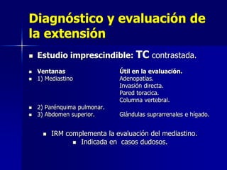Diagnóstico y evaluación de
la extensión







Estudio imprescindible: TC contrastada.
Ventanas
1) Mediastino

2) Parénquima pulmonar.
3) Abdomen superior.


Útil en la evaluación.
Adenopatías.
Invasión directa.
Pared toracica.
Columna vertebral.
Glándulas suprarrenales e hígado.

IRM complementa la evaluación del mediastino.
 Indicada en casos dudosos.

 