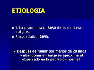 ETIOLOGIA






Tabaquismo provoca 80% de las neoplasias
malignas.
Riesgo relativo: 30%.

Después de fumar por menos de 20 años
y abandonar el riesgo se aproxima al
observado en la población normal.

 