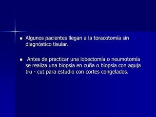 



Algunos pacientes llegan a la toracotomía sin
diagnóstico tisular.
Antes de practicar una lobectomía o neumotomía
se realiza una biopsia en cuña o biopsia con aguja
tru - cut para estudio con cortes congelados.

 