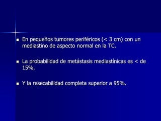 





En pequeños tumores periféricos (< 3 cm) con un
mediastino de aspecto normal en la TC.
La probabilidad de metástasis mediastínicas es < de
15%.
Y la resecabilidad completa superior a 95%.

 