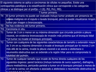 El siguiente sistema se aplica a carcinomas de células no pequeñas. Existe una
contrapartida patológica a la estadificación clínica que corresponde a las categorías
clínicas y se distingue por el prefijo – t (Ej. Pt2, Pn1, M0).
T tumor primario
TX El tumor primario no puede ser evaluado incluye tumor probado por presencia de
células malignas en el esputo o lavado bronquial, pero no puede visualizarse ningún
tumor por imagen o broncoscopia.
T0 No hay evidencia del tumor primario.
TiS Carcinoma in situ.
T1 Tumor de 3 cm o menor en su máxima dimensión que circunde pulmón o pleura
visceral, sin evidencia broncoscopía de invasión más próxima que el bronquio lobal
*(el tumor no invade el bronquio principal).
T2 Tumor con cualquiera de las siguientes características de tamaño o extensión mayor
de 3 cm en su máxima dimensión o invade el bronquio principal por lo menos 2 cm
más allá de la carina, invade la pleura visceral o se asocia a atelectacia o
neumonitis obstructiva que se extiende a la región hiliar pero no compromete la
totalidad del pulmón.
T3 Tumor de cualquier tamaño que invade de forma directa cualquiera de los
siguientes órganos: pared torácica (incluye tumores de surco superior), diafragma,
pleura mediastínica, pericardio parietal o tumor en el bronquio principal a menos de
2 cm de la carina; sin afectarla o asociado a atelectasia o neumonitis obstructiva de

 