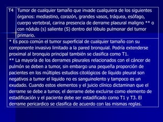 T4 Tumor de cualquier tamaño que invade cualquiera de los siguientes
órganos: mediastino, corazón, grandes vasos, tráquea, esófago,
cuerpo vertebral, carina presencia de derrame plaeural maligno ** o
con nódulo (s) saliente (S) dentro del lóbulo pulmonar del tumor
primario.
* Es poco común el tumor superficial de cualquier tamaño con su
componente invasivo limitado a la pared bronquial. Podría extenderse
proximal al bronquio principal también se clasifica como T1.
** La mayoría de los derrames pleurales relacionados con el cáncer de
pulmón se deben a tumor, sin embargo una pequeña proporción de
pacientes en los múltiples estudios citológicos de líquido pleural son
negativos a tumor el liquido no es sanguinolento y tampoco es un
exudado. Cuando estos elementos y el juicio clínico dictaminan que el
derrame se debe a tumor, el derrame debe excluirse como elemento de
estadificación y el paciente debe ser estadificado como T1 y T3. El
derrame pericardico se clasifica de acuerdo con las mismas reglas.

 