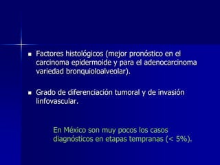 



Factores histológicos (mejor pronóstico en el
carcinoma epidermoide y para el adenocarcinoma
variedad bronquioloalveolar).
Grado de diferenciación tumoral y de invasión
linfovascular.

En México son muy pocos los casos
diagnósticos en etapas tempranas (< 5%).

 