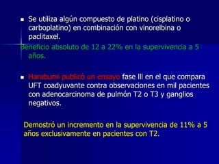 Se utiliza algún compuesto de platino (cisplatino o
carboplatino) en combinación con vinorelbina o
paclitaxel.
Beneficio absoluto de 12 a 22% en la supervivencia a 5
años.




Harabumi publicó un ensayo fase lll en el que compara
UFT coadyuvante contra observaciones en mil pacientes
con adenocarcinoma de pulmón T2 o T3 y ganglios
negativos.

Demostró un incremento en la supervivencia de 11% a 5
años exclusivamente en pacientes con T2.

 