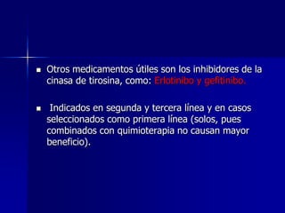 



Otros medicamentos útiles son los inhibidores de la
cinasa de tirosina, como: Erlotinibo y gefitinibo.
Indicados en segunda y tercera línea y en casos
seleccionados como primera línea (solos, pues
combinados con quimioterapia no causan mayor
beneficio).

 
