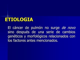 ETIOLOGIA
El cáncer de pulmón no surge de novo
sino después de una serie de cambios
genéticos y morfológicos relacionados con
los factores antes mencionados.

 