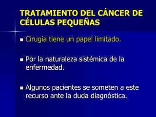 TRATAMIENTO DEL CÁNCER DE
CÉLULAS PEQUEÑAS






Cirugía tiene un papel limitado.
Por la naturaleza sistémica de la
enfermedad.
Algunos pacientes se someten a este
recurso ante la duda diagnóstica.

 