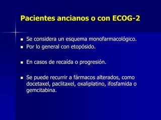 Pacientes ancianos o con ECOG-2



Se considera un esquema monofarmacológico.
Por lo general con etopósido.



En casos de recaída o progresión.





Se puede recurrir a fármacos alterados, como
docetaxel, paclitaxel, oxaliplatino, ifosfamida o
gemcitabina.

 