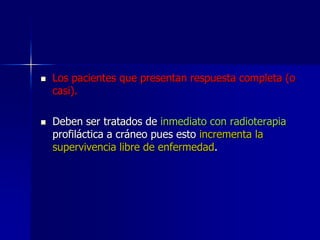 



Los pacientes que presentan respuesta completa (o
casi).
Deben ser tratados de inmediato con radioterapia
profiláctica a cráneo pues esto incrementa la
supervivencia libre de enfermedad.

 