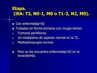 Etapa.
(lllA: T3, N0-1, M0 o T1-3, N2, M0).


1.
2.

3.



Con enfermedad N2
Tratados en forma primaria con cirugía tienen:
Tumores periféricos.
Un mediastino de aspecto normal en la TC.
Mediastinoscopia normal.
Pero se les encuentra enfermedad N2 en la
toracotomía.

 