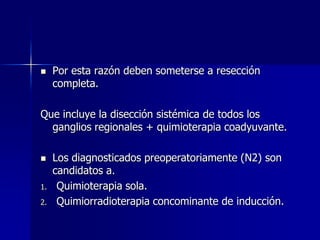 

Por esta razón deben someterse a resección
completa.

Que incluye la disección sistémica de todos los
ganglios regionales + quimioterapia coadyuvante.


1.
2.

Los diagnosticados preoperatoriamente (N2) son
candidatos a.
Quimioterapia sola.
Quimiorradioterapia concominante de inducción.

 