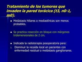 Tratamiento de los tumores que
invaden la pared torácica (t3, n0-1,
m0).





1.

Metástasis hiliares o mediastínicas son menos
probables.
Se practica resección en bloque con márgenes
tridemensionales de 2 cm.
Indicada la radioterapia posoperatoria para:
Disminuir la recaída local en pacientes con
enfermedad residual o metástasis ganglionares.

 