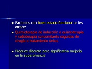 





Pacientes con buen estado funcional se les
ofrece:
Quimioterapia de inducción o quimioterapia
y radioterapia concomitante seguidas de
cirugía o tratamiento único.
Produce discreta pero significativa mejoría
en la supervivencia

 