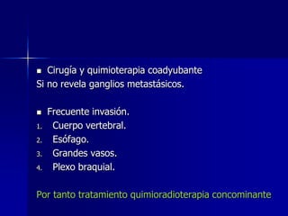 Cirugía y quimioterapia coadyubante
Si no revela ganglios metastásicos.




1.
2.
3.
4.

Frecuente invasión.
Cuerpo vertebral.
Esófago.
Grandes vasos.
Plexo braquial.

Por tanto tratamiento quimioradioterapia concominante

 