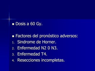 

Dosis a 60 Gy.

Factores del pronóstico adversos:
1. Sindrome de Horner.
2. Enfermedad N2 0 N3.
3. Enfermedad T4.
4. Resecciones incompletas.


 