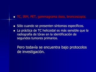 




TC, IRM, PET, gammagrama óseo, broncoscopia.
Sólo cuando se presenten síntomas específicos.
La práctica de TC helicoidal es más sensible que la
radiografía de tórax en la identificación de
segundos tumores primarios.

Pero todavía se encuentra bajo protocolos
de investigación.

 