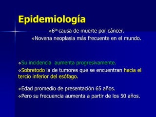 Epidemiología
6ta

causa de muerte por cáncer.
Novena neoplasia más frecuente en el mundo.

Su

incidencia aumenta progresivamente.
Sobretodo la de tumores que se encuentran hacia el
tercio inferior del esófago.
Edad

promedio de presentación 65 años.
Pero su frecuencia aumenta a partir de los 50 años.

 