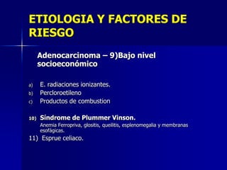 ETIOLOGIA Y FACTORES DE
RIESGO
Adenocarcinoma – 9)Bajo nivel
socioeconómico

c)

E. radiaciones ionizantes.
Percloroetileno
Productos de combustion

10)

Síndrome de Plummer Vinson.

a)
b)

Anemia Ferropriva, glositis, queilitis, esplenomegalia y membranas
esofágicas.

11) Esprue celiaco.

 