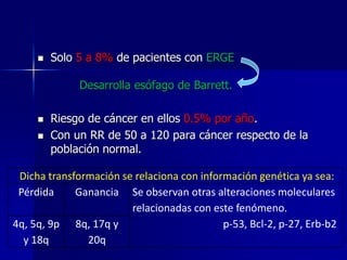 

Solo 5 a 8% de pacientes con ERGE
Desarrolla esófago de Barrett.




Riesgo de cáncer en ellos 0.5% por año.
Con un RR de 50 a 120 para cáncer respecto de la
población normal.

Dicha transformación se relaciona con información genética ya sea:
Pérdida
Ganancia Se observan otras alteraciones moleculares
relacionadas con este fenómeno.
4q, 5q, 9p 8q, 17q y
p-53, Bcl-2, p-27, Erb-b2
y 18q
20q

 