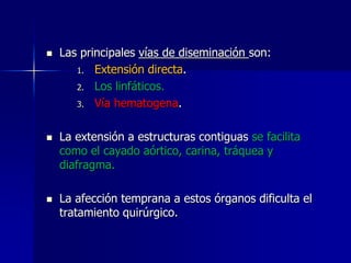





Las principales vías de diseminación son:
1. Extensión directa.
2. Los linfáticos.
3. Vía hematogena.
La extensión a estructuras contiguas se facilita
como el cayado aórtico, carina, tráquea y
diafragma.
La afección temprana a estos órganos dificulta el
tratamiento quirúrgico.

 