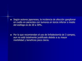 



Según autores japoneses, la incidencia de afección ganglionar
en cuello en pacientes con tumores en tercio inferior o medio
del esófago es de 20 a 30%.

Por lo que recomiendan el uso de linfadectomía de 3 campos,
aun no está totalmente justificado debido a su mayor
morbilidad y beneficios poco claros.

 