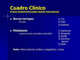 Cuadro Clínico

OTRAS MANIFESTACIONES MENOS FRECUENTES



Nervio laríngeo
Invasión



Metástasis
Lesiones locales avanzadas irresecables

1) Tos
2) Hipo
3) Disfonía
1) Aspiración
2) Sangrado
3) Ascitis
4) Derrame
pleural
5) Dolor

Dolor: Retro esternal, lumbar o epigástrico; o óseo.

 