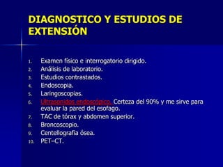 DIAGNOSTICO Y ESTUDIOS DE
EXTENSIÓN
1.
2.
3.
4.
5.
6.
7.
8.
9.
10.

Examen físico e interrogatorio dirigido.
Análisis de laboratorio.
Estudios contrastados.
Endoscopia.
Laringoscopias.
Ultrasonidos endoscópico. Certeza del 90% y me sirve para
evaluar la pared del esofago.
TAC de tórax y abdomen superior.
Broncoscopio.
Centellografia ósea.
PET–CT.

 