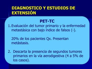 DIAGNOSTICO Y ESTUDIOS DE
EXTENSIÓN
ENDOSCOPIA
ANALISIS DE Especificidad 78%
PET-TC
Sensibilidad 62% LABORATORIO
1. BH:Examen físicomoderadaprimario yylalinfopenia (por
Anemia e interrogatorio grave
1.
1. Evaluación del tumor a dirigido.
enfermedad
ESTUDIOS CONTRASTADOS
Evaluar;
2.
Análisis
con bajo índice de
1. sangrado y déficitLocaliza la lesión. falsosde albumina
Esofagograma: nutricional). Descenso (-).
2. metastásicaLARINGOSCOPIA
Localizar;de laboratorio. US
EXAMEN FÍSICO
INTERROGATORIO DIRIGIDO
y alteraciones hidroeléctricas.
3.
Estudios contrastados.
1. Infiltración De la pared del y Axilares.
BRONCOSCOPIO
3. Tomar Biopsia;
1. Indirecta.Supraclaviculares esófago (certeza 85
4.
Endoscopia.función
2. Disfagia deCENTELLOGRAFÍA
1. Ganglios progresiva. hepática.
Pruebas

20% de pleural.(EsófagoParálisis cordal, espacio
Presentan
1. a 90%). los Imagen en desfiladero y lesiones
Invasión del tumor al Qx. de Barret
2. Fibroscopia pacientes árbol traqueobronqueal.
flexible:
Cromoendocopia
Derrame presencia de enfermedad ósea.
5.
Laringoscopias.
1. Evalúa ponderal significativa.
3. Q.S.
2. Perdidala
2. tempranas).Hemoptisis adyacentes. hallazgos del
metástasis. esófago tumores y
Invasión el art. cricoaritenoideavoluminosos propios
Indicación:
Cuando
3. paraglóticoaoórganos o no presenta una oclusión
6.
4. TosyoTPT. Sensibilidad a 95% y especificiad
3. Ascitis. larutina. Diferencial).bronquial). a 97%.
No Ultrasonidos (dx. (Afección
TP hipofaringe endoscópico.
es de
de TAChemoptisis palpable. e
Aumentamedio y abdomen superior. hígado, así como
3. total,metastásica a pulmón
Enf. evalúa la y proximal.
7.
4. esófago de tórax extensión.
Masa o parálisis diafragmática (Nervio frénico).
5. EGO.
4. Hipo abdominallesión.
1. Extensión demediastinicas.
8.Descarta la la
Broncoscopio.
2. adenopatías presencia de segundos tumores
6. Electrolitos séricos.
9.
Centellografia la vía
2. Paliativo en ósea. aerodigestiva (4 a 5% de
primarios
10. PET–CT.
Endoférulas para permeabilidad de t.d.
los casos).
ACE 70% de los casos.

 