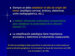 





Siempre se debe establecer el sitio de origen del
tumor (esofágico cervical, torácico, abdominal,
unión esofagogástrica, etc.).
y realizar ultrasonido endoscópico preoperatorio
para establecer la profundidad de la afección
tumoral (T).
La estatificación patológica tiene importancia
pronostica y determina el tratamiento coadyuvante.

El informe patológico debe especificar la extensión de la enfermedad así
como la afección ganglionar. En el estadio l las tasas de recurrencia son 30%
y en el estadio ll, de 70%.

 