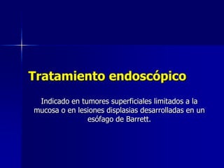Tratamiento endoscópico
Indicado en tumores superficiales limitados a la
mucosa o en lesiones displasias desarrolladas en un
esófago de Barrett.

 