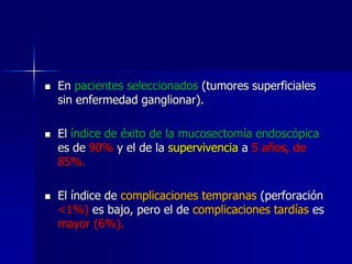 





En pacientes seleccionados (tumores superficiales
sin enfermedad ganglionar).
El índice de éxito de la mucosectomía endoscópica
es de 90% y el de la supervivencia a 5 años, de
85%.
El índice de complicaciones tempranas (perforación
<1%) es bajo, pero el de complicaciones tardías es
mayor (6%).

 