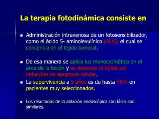 La terapia fotodinámica consiste en








Administración intravenosa de un fotosensibilizador,
como el ácido 5- aminolevulínico (ALA), el cual se
concentra en el tejido tumoral.

De esa manera se aplica luz monocromática en el
área de la lesión y se destruye el tejido por
inducción de apoptosis celular.
La supervivencia a 5 años es de hasta 75% en
pacientes muy seleccionados.
Los resultados de la ablación endoscópica con láser son
similares.

 