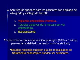 

Son tres las opciones para los pacientes con displasia de
alto grado y esófago de Barrett:
1.
2.

3.

Vigilancia endoscópica intensiva.
Terapias ablativas de la mucosa por vía
endoscópica.
Esofagectomía.

Supervivencia con la intervención quirúrgica (89% a 5 años),
pero es la modalidad con mayor morbimortalidad;

Estudios recientes sugieren que las modalidades de
tratamiento endoscópico pueden ser suficientes.

 