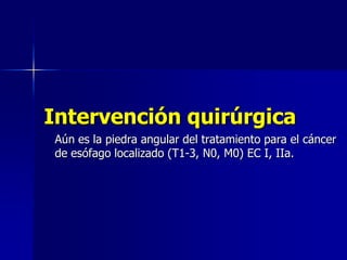 Intervención quirúrgica
Aún es la piedra angular del tratamiento para el cáncer
de esófago localizado (T1-3, N0, M0) EC I, IIa.

 