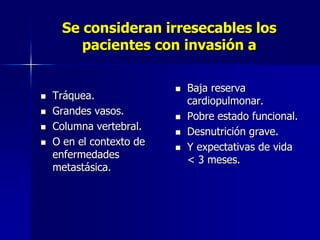 Se consideran irresecables los
pacientes con invasión a






Tráquea.
Grandes vasos.
Columna vertebral.
O en el contexto de
enfermedades
metastásica.







Baja reserva
cardiopulmonar.
Pobre estado funcional.
Desnutrición grave.
Y expectativas de vida
< 3 meses.

 