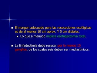 



El margen adecuado para las resecaciones esofágicas
es de al menos 10 cm aprox. Y 5 cm distales.
 Lo que a menudo implica esofagectomía total.
La linfadectimía debe resecar por lo menos 15
ganglios, de los cuales seis deben ser mediastínicos.

 