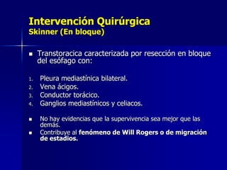 Intervención Quirúrgica
Skinner (En bloque)


1.
2.

3.
4.



Transtoracica caracterizada por resección en bloque
del esófago con:
Pleura mediastínica bilateral.
Vena ácigos.
Conductor torácico.
Ganglios mediastínicos y celiacos.
No hay evidencias que la supervivencia sea mejor que las
demás.
Contribuye al fenómeno de Will Rogers o de migración
de estadios.

 