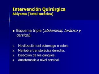 Intervención Quirúrgica
Akiyama (Total torácica)



1.
2.
3.

4.

Esquema triple (abdominal, torácico y
cervical).
Movilización del estomago o colon.
Maniobra transtorácica derecha.
Disección de los ganglios.
Anastomosis a nivel cervical.

 