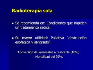 Radioterapia sola




Se recomienda en: Condiciones que impiden
un tratamiento radical.
Su mayor utilidad: Paliativa “obstrucción
esofágica y sangrado”.
Conversión de irresecable a resecable (10%).
Mortalidad del 20%.

 