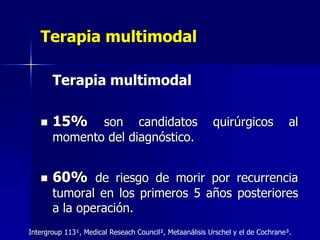 Terapia multimodal
Terapia multimodal


15%



60% de riesgo de morir por recurrencia

son candidatos
momento del diagnóstico.

quirúrgicos

al

tumoral en los primeros 5 años posteriores
a la operación.
Intergroup 113¹, Medical Reseach Council², Metaanálisis Urschel y el de Cochrane³.

 