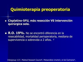 Quimioterapia preoperatoria




Cisplatino-5FU, más resección VS intervención
quirúrgica sola.

R.O. 19%. No se encontró diferencia en la

resecabilidad, mortalidad perioperatoria, mediana de
supervivencia o sobrevida a 2 años. ¹

Intergroup 113¹, Medical Reseach Council², Metaanálisis Urschel y el de Cochrane³.

 