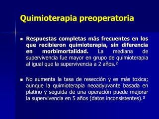 Quimioterapia preoperatoria




Respuestas completas más frecuentes en los
que recibieron quimioterapia, sin diferencia
en
morbimortalidad.
La
mediana
de
supervivencia fue mayor en grupo de quimioterapia
al igual que la supervivencia a 2 años.²
No aumenta la tasa de resección y es más toxica;
aunque la quimioterapia neoadyuvante basada en
platino y seguida de una operación puede mejorar
la supervivencia en 5 años (datos inconsistentes).³

 