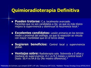 Quimioradioterapia Definitiva


Pueden tratarse: C.a. localmente avanzado.



Excelentes candidatos: Lesión primaria en los tercios



Sugieren beneficios: Control local y supervivencia



Ventajas sobre: Radioterapia sola. Sobrevida a 5 años y

Pacientes que no son candidatos a Qx; ya que es más tóxico
mejora la supervivencia y disminuye la recurrencia local.¹
medio y proximal del esófago, ya que la resección se vincula
con mayor morbilidad que en el tercio distal.
global.

mediana de supervivencia 14.1 vs 9.3 meses y control local.²
Dosis: 50.4 vs 64.8 Gy (No mostro diferencia).³

¹Metánalisis de Cochrane, que comparó QT/RT o RT sola. ²Intergroup (INT 0123). ³Radiation Therapy Oncology Group (RTOG) 85-01

 