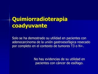 Quimiorradioterapia
coadyuvante
Solo se ha demostrado su utilidad en pacientes con
adenocarcinoma de la unión gastroesofágica resecado
por completo en el contexto de tumores T3 o N+.

No hay evidencias de su utilidad en
pacientes con cáncer de esófago.

 