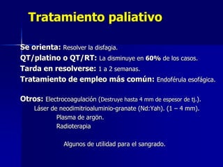 Tratamiento paliativo
Se orienta: Resolver la disfagia.
QT/platino o QT/RT: La disminuye en 60% de los casos.
Tarda en resolverse: 1 a 2 semanas.
Tratamiento de empleo más común: Endoférula esofágica.
Otros: Electrocoagulación (Destruye hasta 4 mm de espesor de tj.).
Láser de neodimitrioaluminio-granate (Nd:Yah). (1 – 4 mm).
Plasma de argön.
Radioterapia
Algunos de utilidad para el sangrado.

 