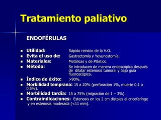 Tratamiento paliativo
ENDOFÉRULAS











Utilidad:
Evita el uso de:
Materiales:
Método:

Rápido reinicio de la V.O.
Gastrectomía y Yeyunostomía.
Metálicas y de Plástico.
Se introducen de manera endoscópica después
de dilatar estenosis tumoral y bajo guía
fluoroscópica.
Índice de éxito:
>90%.
Morbilidad temprana: 15 a 20% (perforación 1%, muerte 0.1 a
0.5%).
Morbilidad tardía: 15 a 75% (migración de 1 – 3%).
Contraindicaciones: Estenosis en los 2 cm distales al cricofarínge
y en estenosis moderada (<11 mm).

 