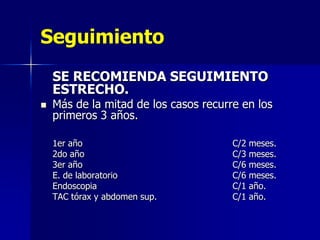 Seguimiento
SE RECOMIENDA SEGUIMIENTO
ESTRECHO.


Más de la mitad de los casos recurre en los
primeros 3 años.
1er año
2do año
3er año
E. de laboratorio
Endoscopia
TAC tórax y abdomen sup.

C/2 meses.
C/3 meses.
C/6 meses.
C/6 meses.
C/1 año.
C/1 año.

 