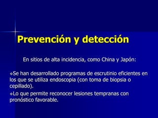 Prevención y detección
En sitios de alta incidencia, como China y Japón:
Se

han desarrollado programas de escrutinio eficientes en
los que se utiliza endoscopia (con toma de biopsia o
cepillado).
Lo que permite reconocer lesiones tempranas con
pronóstico favorable.

 