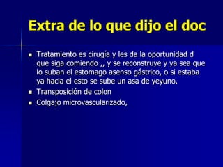 Extra de lo que dijo el doc





Tratamiento es cirugía y les da la oportunidad d
que siga comiendo ,, y se reconstruye y ya sea que
lo suban el estomago asenso gástrico, o si estaba
ya hacia el esto se sube un asa de yeyuno.
Transposición de colon
Colgajo microvascularizado,

 