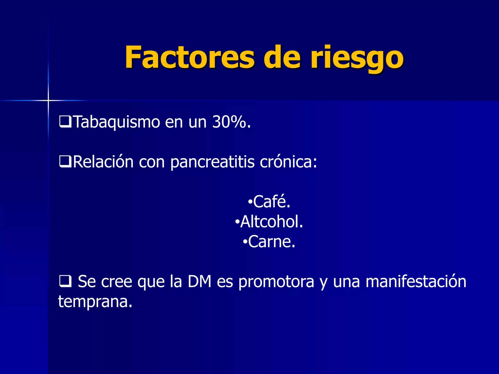 Factores de riesgo
Tabaquismo en un 30%.
Relación con pancreatitis crónica:

•Café.
•Altcohol.
•Carne.
 Se cree que la DM es promotora y una manifestación
temprana.

 